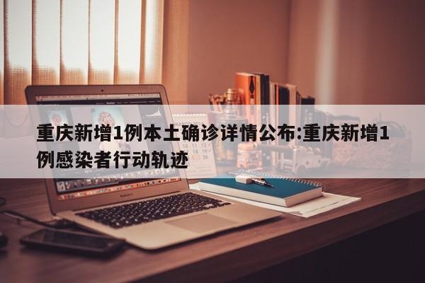 重庆新增1例本土确诊详情公布:重庆新增1例感染者行动轨迹