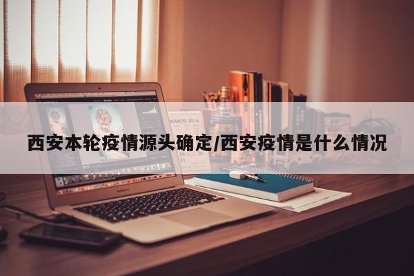 西安本轮疫情源头确定/西安疫情是什么情况