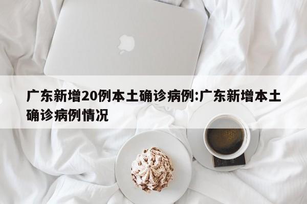 广东新增20例本土确诊病例:广东新增本土确诊病例情况