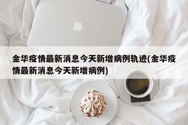 金华疫情最新消息今天新增病例轨迹(金华疫情最新消息今天新增病例)