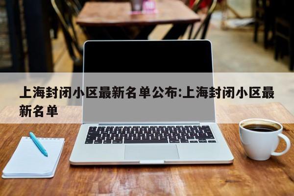 上海封闭小区最新名单公布:上海封闭小区最新名单