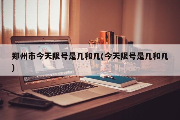 郑州市今天限号是几和几(今天限号是几和几)