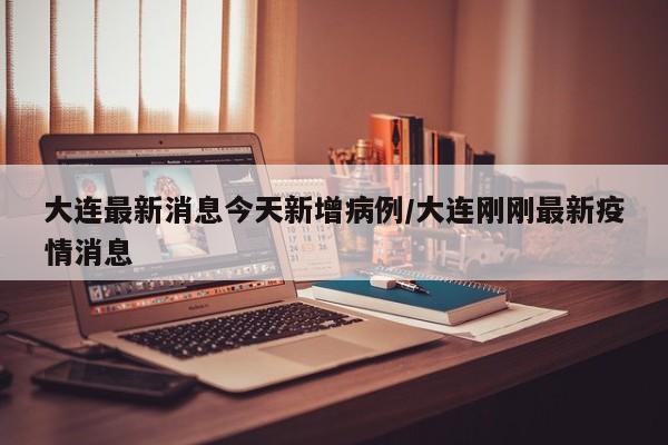 大连最新消息今天新增病例/大连刚刚最新疫情消息
