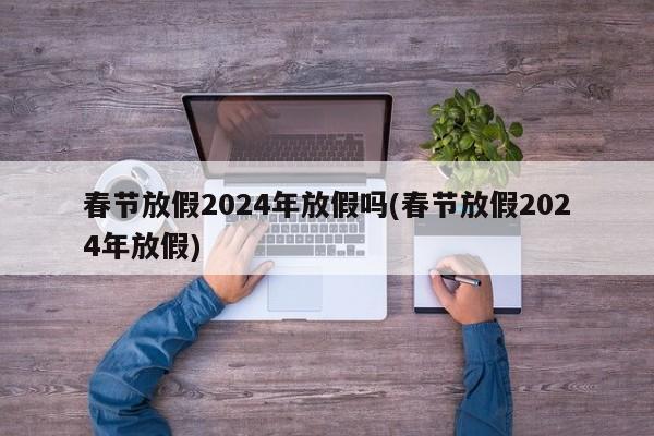 春节放假2024年放假吗(春节放假2024年放假)
