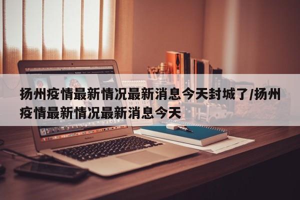 扬州疫情最新情况最新消息今天封城了/扬州疫情最新情况最新消息今天