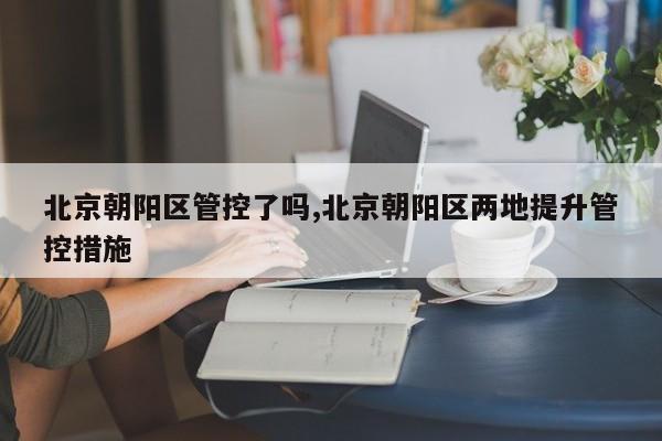 北京朝阳区管控了吗,北京朝阳区两地提升管控措施