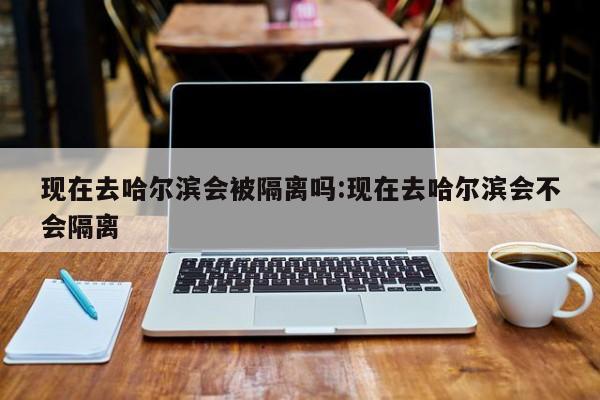 现在去哈尔滨会被隔离吗:现在去哈尔滨会不会隔离