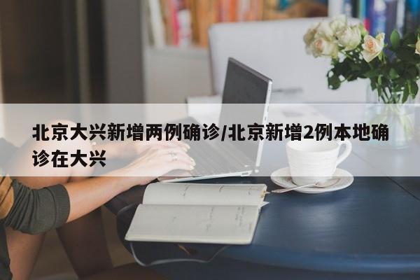 北京大兴新增两例确诊/北京新增2例本地确诊在大兴