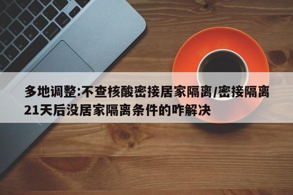 多地调整:不查核酸密接居家隔离/密接隔离21天后没居家隔离条件的咋解决