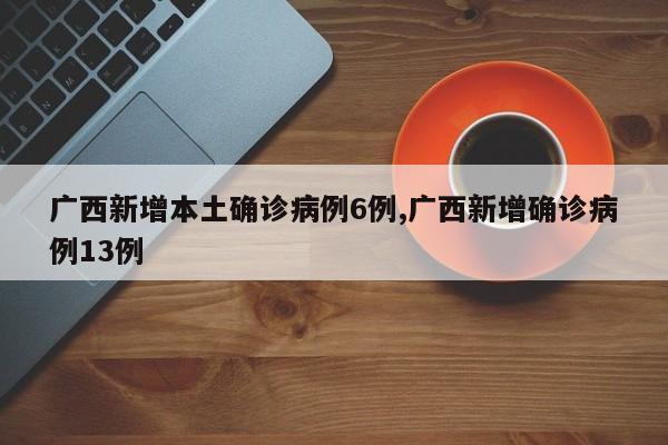广西新增本土确诊病例6例,广西新增确诊病例13例