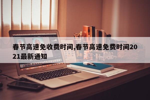 春节高速免收费时间,春节高速免费时间2021最新通知