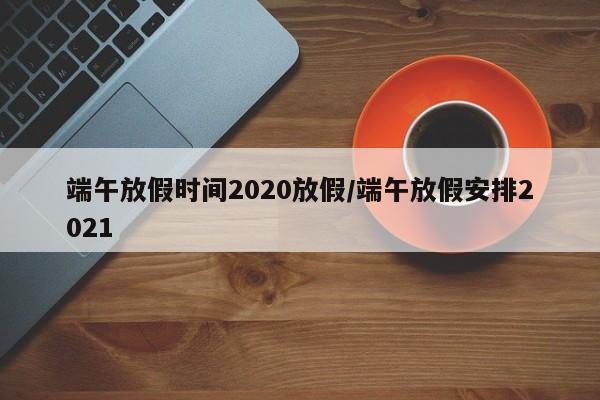 端午放假时间2020放假/端午放假安排2021