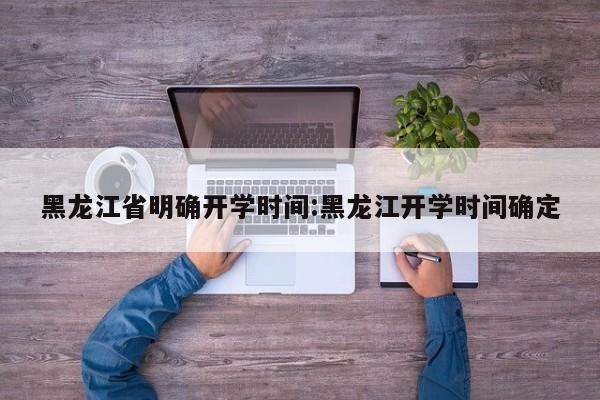 黑龙江省明确开学时间:黑龙江开学时间确定