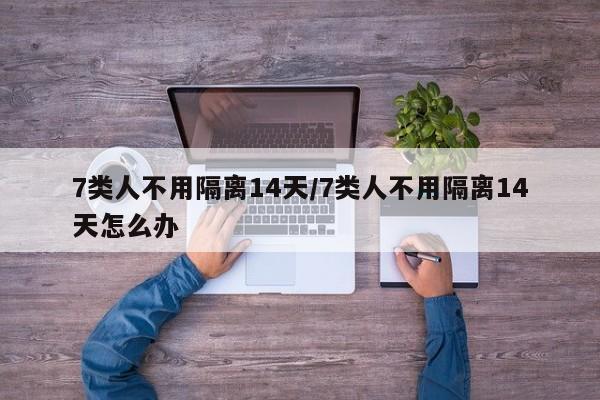 7类人不用隔离14天/7类人不用隔离14天怎么办