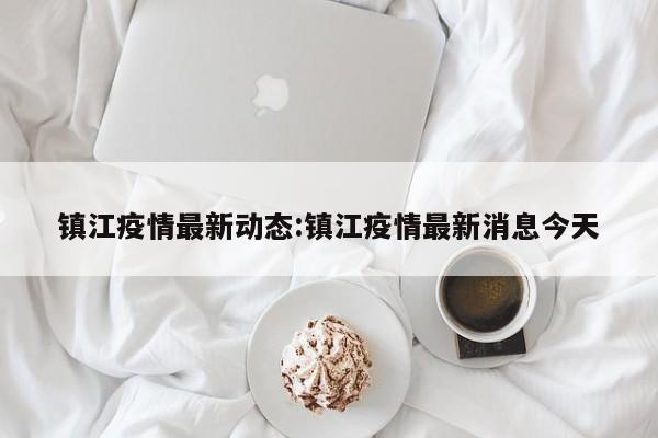镇江疫情最新动态:镇江疫情最新消息今天