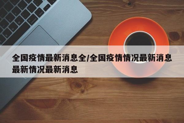 全国疫情最新消息全/全国疫情情况最新消息最新情况最新消息