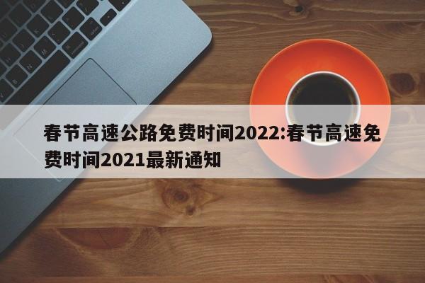 春节高速公路免费时间2022:春节高速免费时间2021最新通知