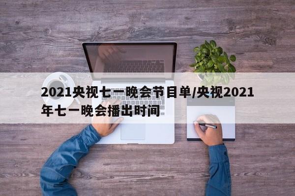 2021央视七一晚会节目单/央视2021年七一晚会播出时间