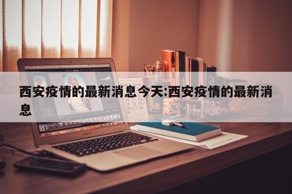 西安疫情的最新消息今天:西安疫情的最新消息