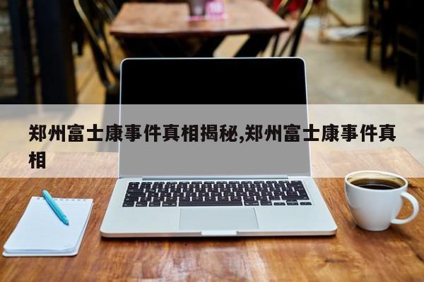 郑州富士康事件真相揭秘,郑州富士康事件真相