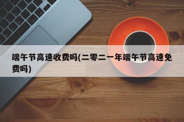 端午节高速收费吗(二零二一年端午节高速免费吗)
