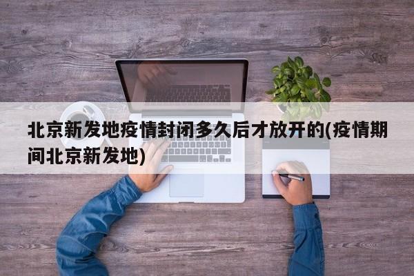 北京新发地疫情封闭多久后才放开的(疫情期间北京新发地)
