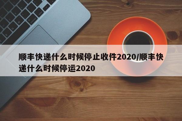 顺丰快递什么时候停止收件2020/顺丰快递什么时候停运2020