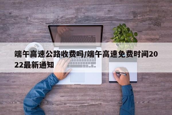 端午高速公路收费吗/端午高速免费时间2022最新通知