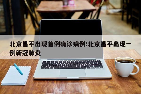 北京昌平出现首例确诊病例:北京昌平出现一例新冠肺炎